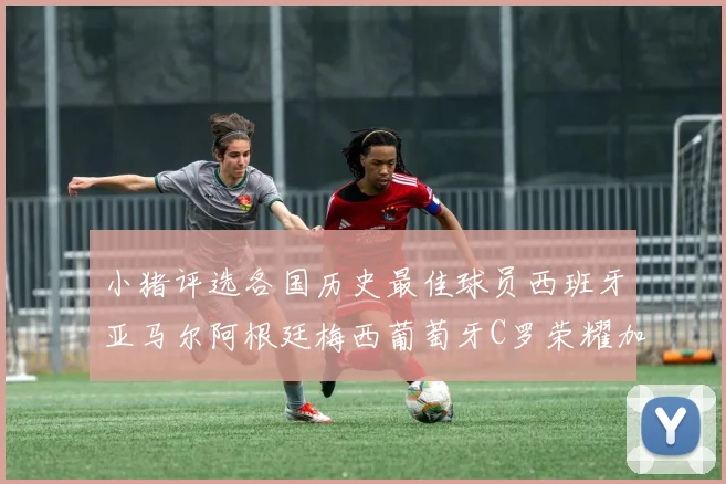 小猪评选各国历史最佳球员西班牙亚马尔阿根廷梅西葡萄牙C罗荣耀加冕