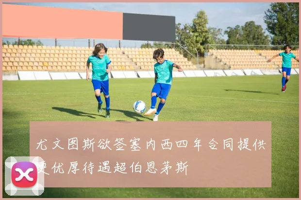 尤文图斯欲签塞内西四年合同提供更优厚待遇超伯恩茅斯