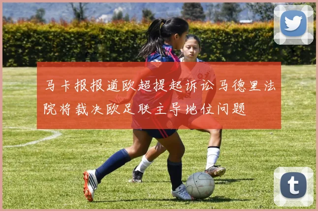 马卡报报道欧超提起诉讼马德里法院将裁决欧足联主导地位问题