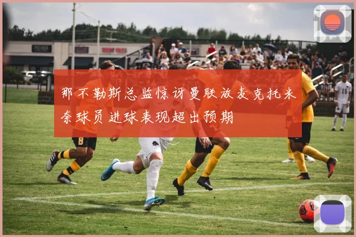 那不勒斯总监惊讶曼联放麦克托米奈球员进球表现超出预期
