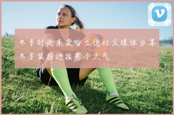 冬季时尚来袭哈兰德社交媒体分享冬季装扮迎接寒冷天气