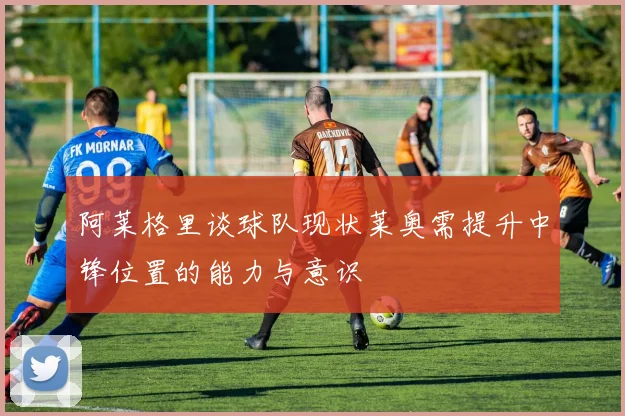 阿莱格里谈球队现状莱奥需提升中锋位置的能力与意识
