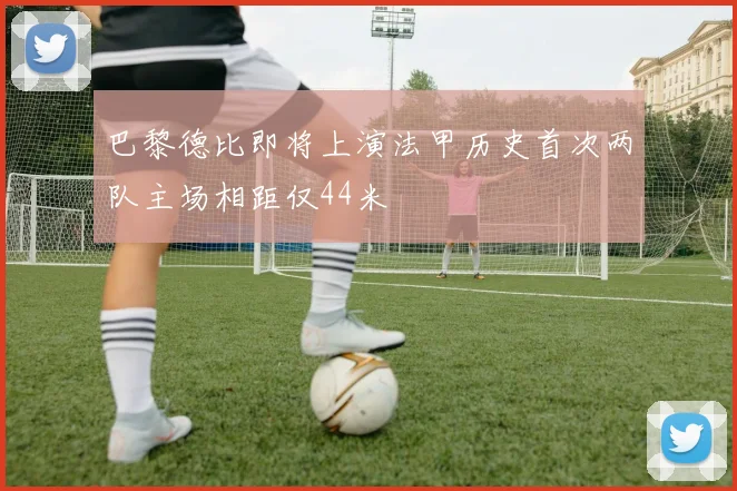 巴黎德比即将上演法甲历史首次两队主场相距仅44米