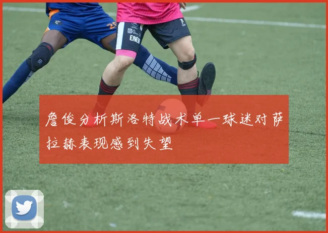 詹俊分析斯洛特战术单一球迷对萨拉赫表现感到失望