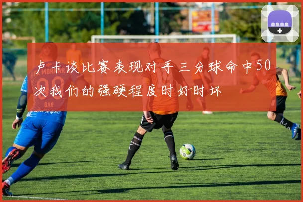 卢卡谈比赛表现对手三分球命中50次我们的强硬程度时好时坏