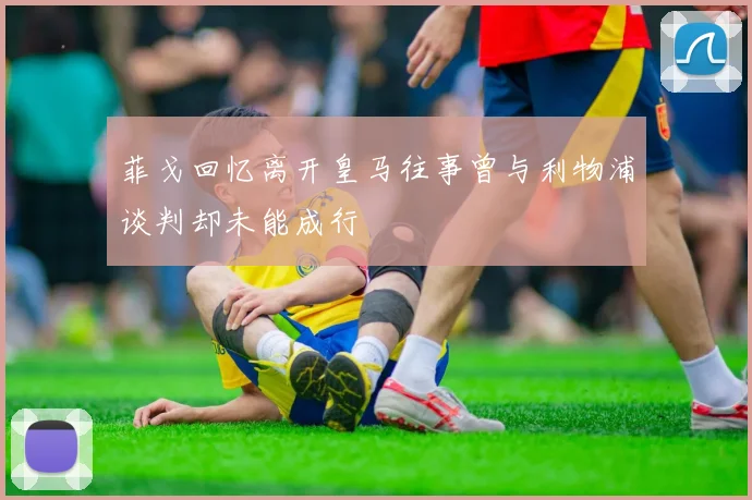 菲戈回忆离开皇马往事曾与利物浦谈判却未能成行