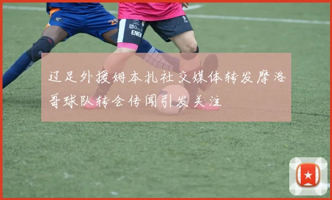 辽足外援姆本扎社交媒体转发摩洛哥球队转会传闻引发关注