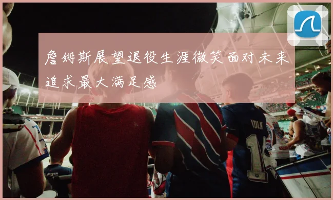詹姆斯展望退役生涯微笑面对未来追求最大满足感