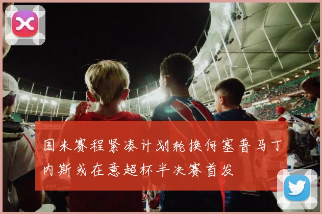 国米赛程紧凑计划轮换何塞普马丁内斯或在意超杯半决赛首发