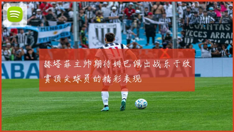 赫塔菲主帅期待姆巴佩出战乐于欣赏顶尖球员的精彩表现