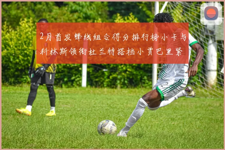 2月首发锋线组合得分排行榜小卡与科林斯领衔杜兰特搭档小贾巴里紧随其后