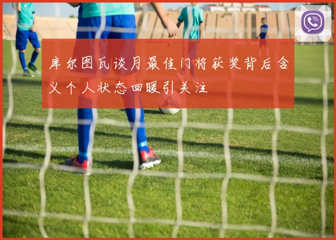 库尔图瓦谈月最佳门将获奖背后含义个人状态回暖引关注