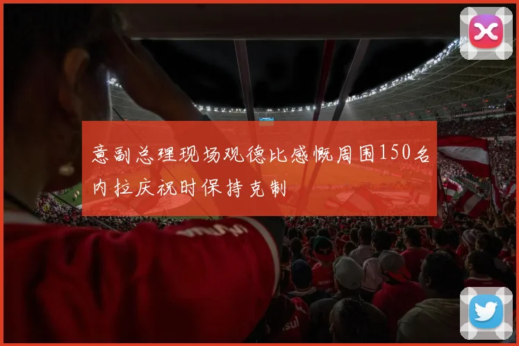 意副总理现场观德比感慨周围150名内拉庆祝时保持克制