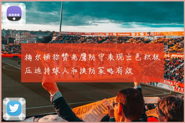 梅尔顿称赞老鹰防守表现出色积极压迫持球人和换防策略有效