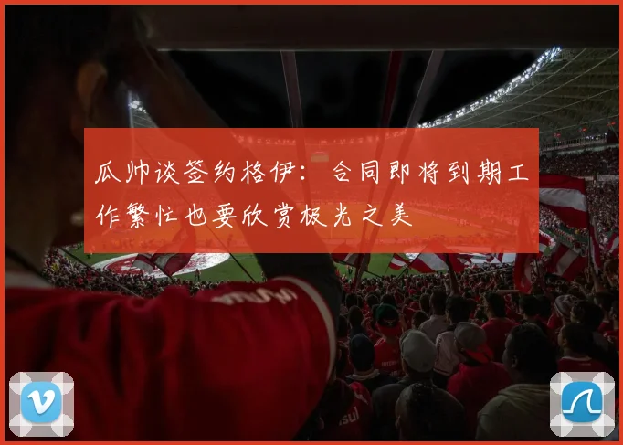 瓜帅谈签约格伊：合同即将到期工作繁忙也要欣赏极光之美