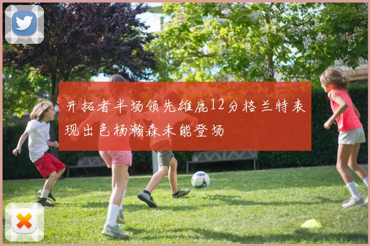 开拓者半场领先雄鹿12分格兰特表现出色杨瀚森未能登场