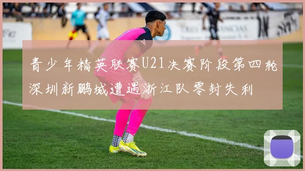青少年精英联赛U21决赛阶段第四轮深圳新鹏城遭遇浙江队零封失利