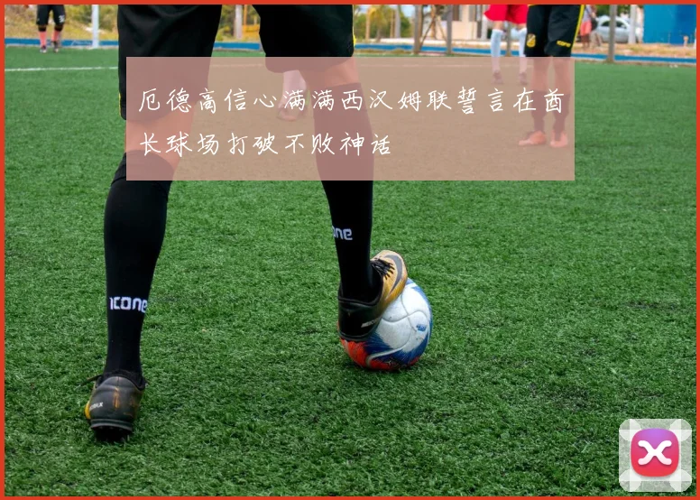 厄德高信心满满西汉姆联誓言在酋长球场打破不败神话