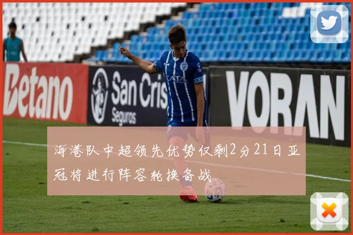 海港队中超领先优势仅剩2分21日亚冠将进行阵容轮换备战