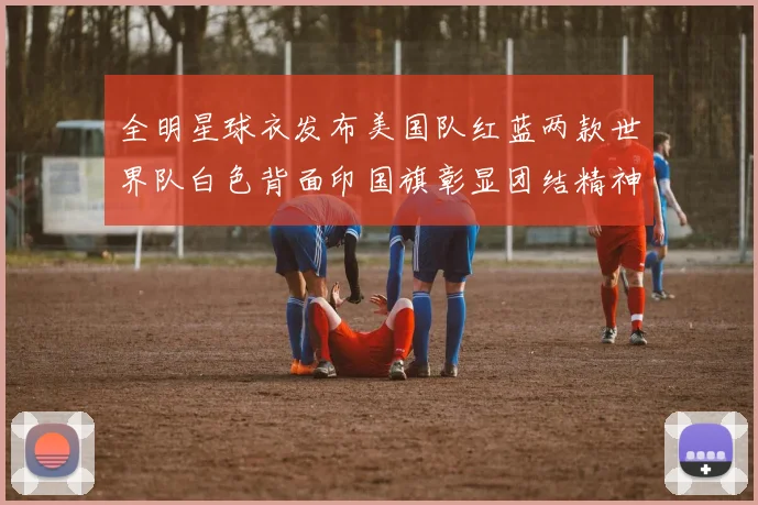 全明星球衣发布美国队红蓝两款世界队白色背面印国旗彰显团结精神