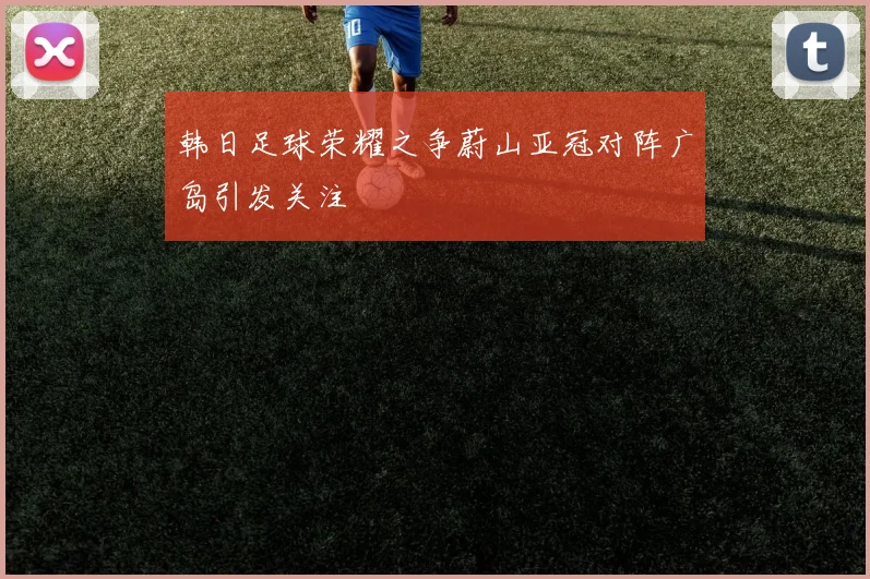 韩日足球荣耀之争蔚山亚冠对阵广岛引发关注