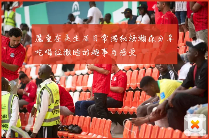 魔童在美生活日常揭秘杨瀚森分享吃喝拉撒睡的趣事与感受