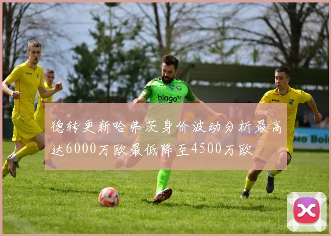 德转更新哈弗茨身价波动分析最高达6000万欧最低降至4500万欧