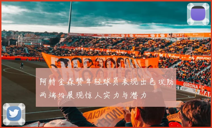 阿特金森赞年轻球员表现出色攻防两端均展现惊人实力与潜力