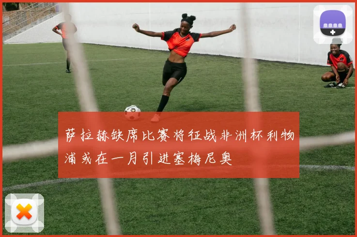 萨拉赫缺席比赛将征战非洲杯利物浦或在一月引进塞梅尼奥