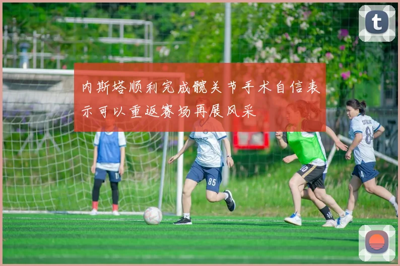 内斯塔顺利完成髋关节手术自信表示可以重返赛场再展风采