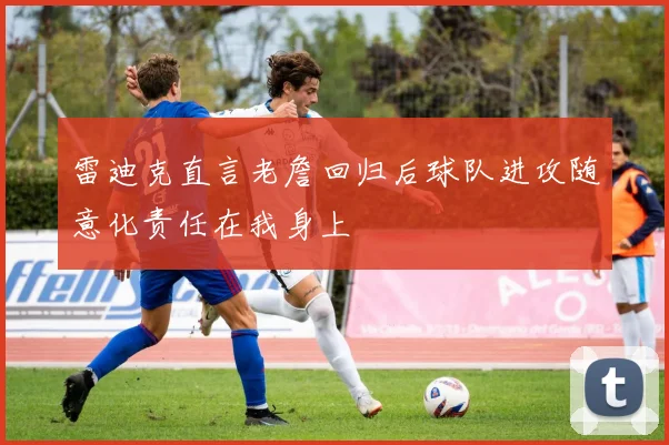 雷迪克直言老詹回归后球队进攻随意化责任在我身上