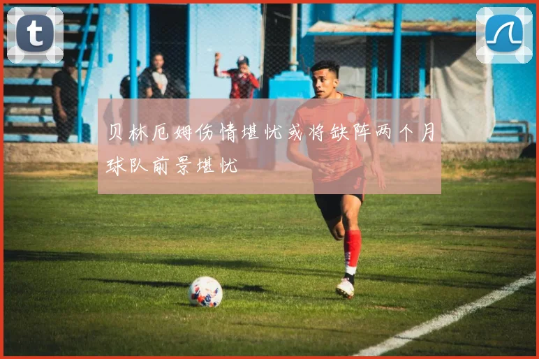 贝林厄姆伤情堪忧或将缺阵两个月球队前景堪忧