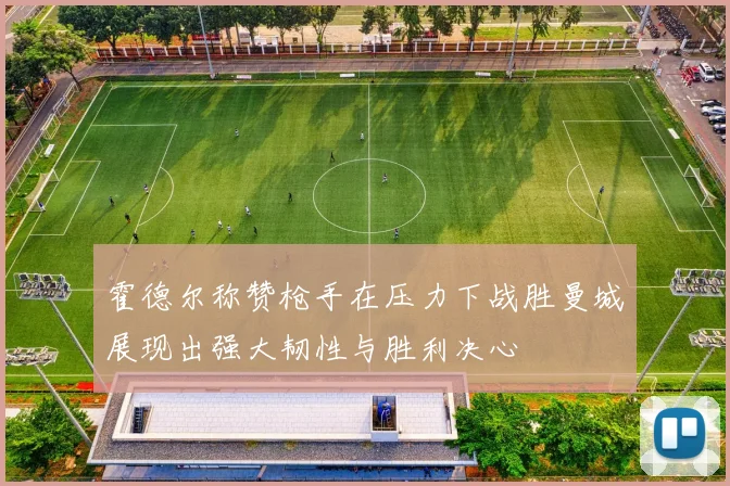 霍德尔称赞枪手在压力下战胜曼城展现出强大韧性与胜利决心