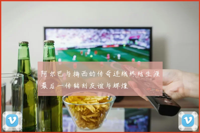 阿尔巴与梅西的传奇连线终结生涯最后一传铭刻友谊与辉煌