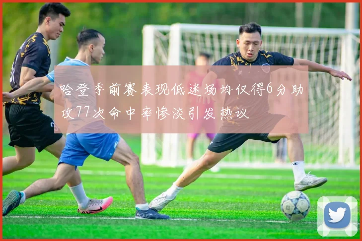 哈登季前赛表现低迷场均仅得6分助攻77次命中率惨淡引发热议