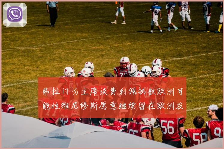 弗拉门戈主席谈费利佩执教欧洲可能性维尼修斯愿意继续留在欧洲发展